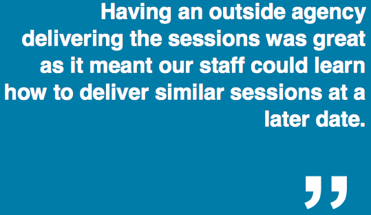 "Having an outside agency delivering the sessions was great as it meant our staff could learn how to deliver similar sessions at a later date."