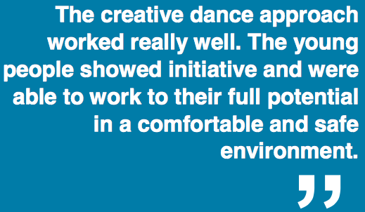 "The creative dance approach worked really well. The young people showed initiative and were able to work to their full potential in a comfortable and safe environment."